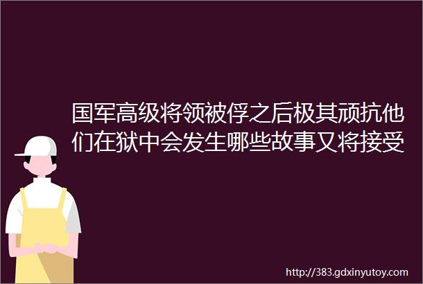 国军高级将领被俘之后极其顽抗他们在狱中会发生哪些故事又将接受怎样的改造